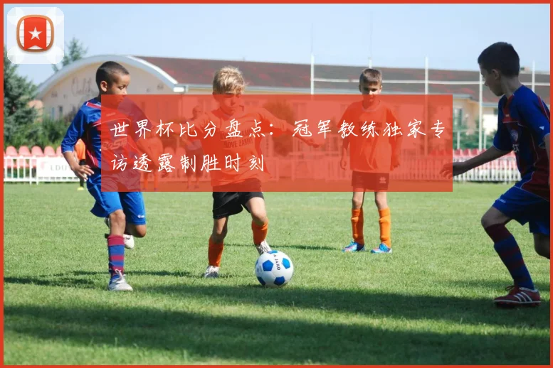 世界杯比分盘点：冠军教练独家专访透露制胜时刻
