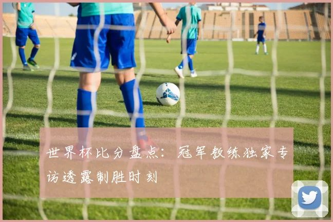 世界杯比分盘点：冠军教练独家专访透露制胜时刻