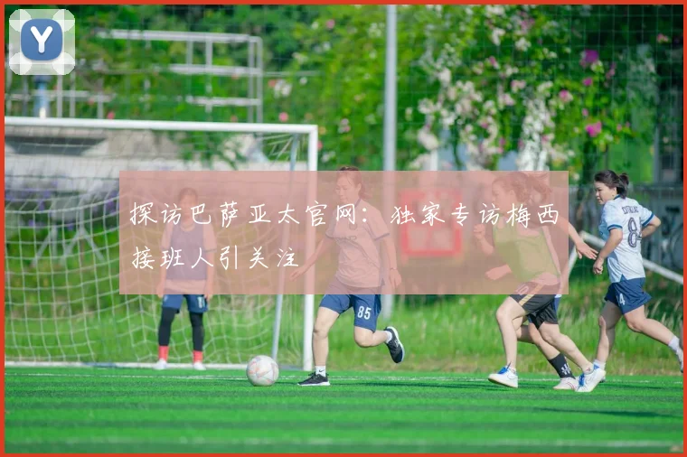 探访巴萨亚太官网:独家专访梅西接班人引关注