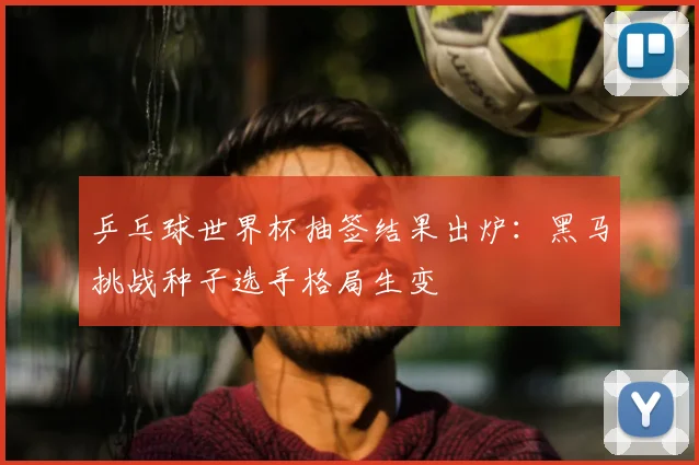 乒乓球世界杯抽签结果出炉：黑马挑战种子选手格局生变