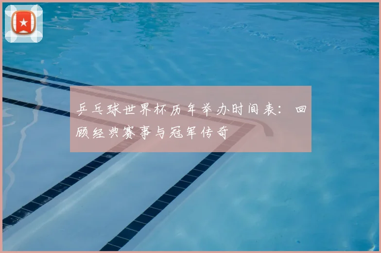 乒乓球世界杯历年举办时间表:回顾经典赛事与冠军传奇