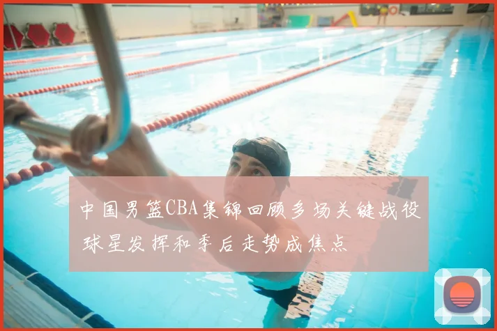 中国男篮CBA集锦回顾多场关键战役 球星发挥和季后走势成焦点