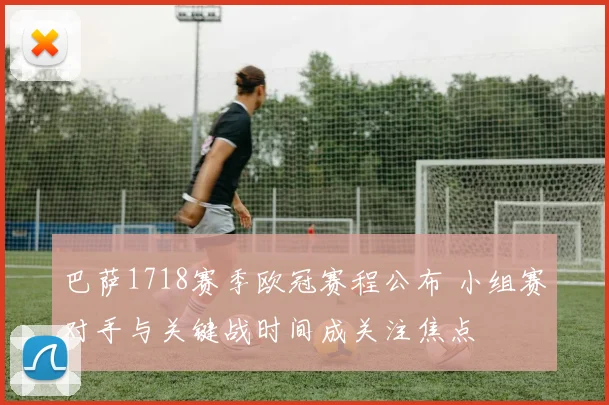 巴萨1718赛季欧冠赛程公布 小组赛对手与关键战时间成关注焦点