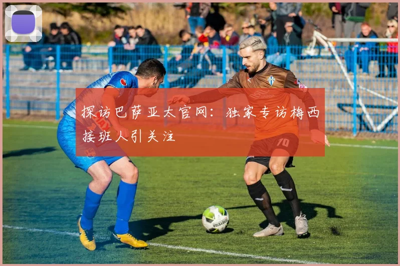 探访巴萨亚太官网:独家专访梅西接班人引关注