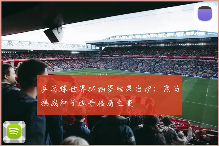 乒乓球世界杯抽签结果出炉：黑马挑战种子选手格局生变