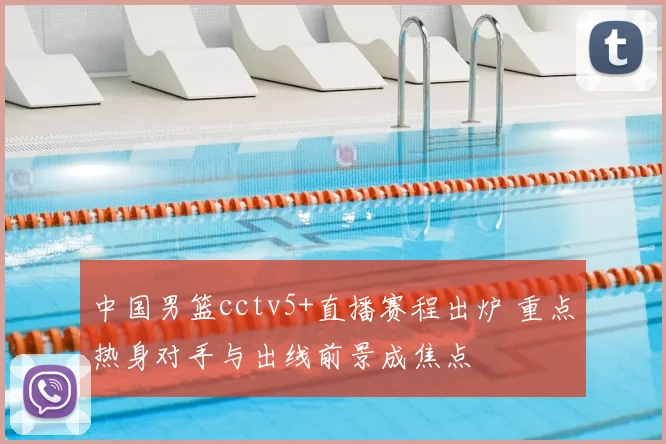 中国男篮cctv5+直播赛程出炉 重点热身对手与出线前景成焦点