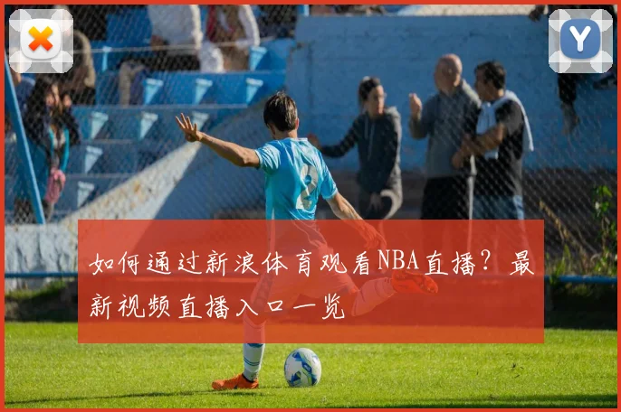 如何通过新浪体育观看NBA直播？最新视频直播入口一览